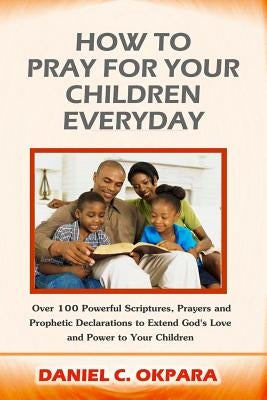 How to Pray for Your Children Everyday: Over 100 Powerful Scriptures, Prayers and Prophetic Declarations for Your Children's Salvation, Health, Educat by Okpara, Daniel C.