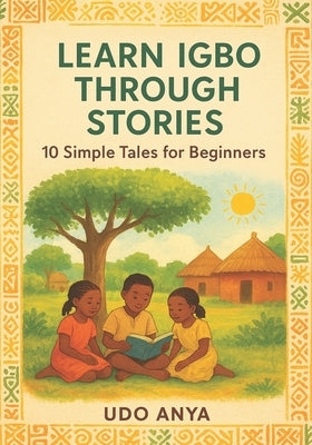 Learn Igbo Through Stories: 10 Simple Tales for Absolute Beginners: A Story-Based Beginner's Guide to Igbo Grammar, Vocabulary, and Everyday Conversat by Anya, Udo