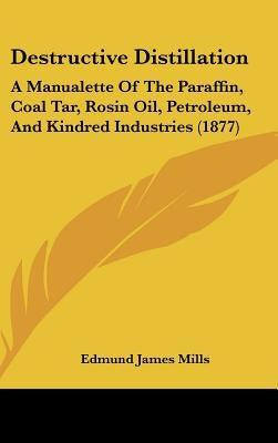 Destructive Distillation: A Manualette of the Paraffin, Coal Tar, Rosin Oil, Petroleum, and Kindred Industries (1877) by Mills, Edmund James