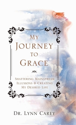 My Journey to Grace: Shattering Mainstream Illusions and Creating My Desired Life by Carey, Lynn