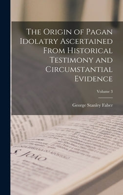The Origin of Pagan Idolatry Ascertained From Historical Testimony and Circumstantial Evidence; Volume 3 by Faber, George Stanley