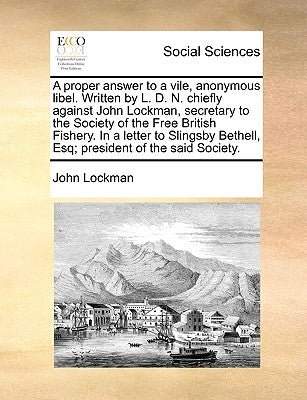 A Proper Answer to a Vile, Anonymous Libel. Written by L. D. N. Chiefly Against John Lockman, Secretary to the Society of the Free British Fishery. in by Lockman, John