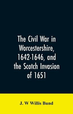 The Civil War in Worcestershire, 1642-1646, and the Scotch invasion of 1651 by Bund, J. W. Willis