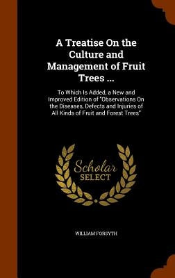A Treatise On the Culture and Management of Fruit Trees ...: To Which Is Added, a New and Improved Edition of "Observations On the Diseases, Defects a by Forsyth, William