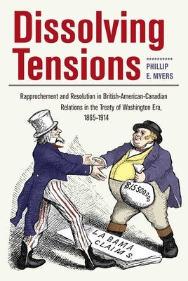 Dissolving Tensions: Rapprochement and Resolution in British-American-Canadian Relations in the Treatyof Washington Era, 1865-1914 by Myers