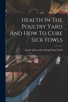 Health In The Poultry Yard And How To Cure Sick Fowls by Field, Fanny Pseud [From Old Catalog]