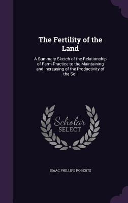 The Fertility of the Land: A Summary Sketch of the Relationship of Farm-Practice to the Maintaining and Increasing of the Productivity of the Soi by Roberts, Isaac Phillips