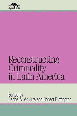 Reconstructing Criminality in Latin America by Aguirre, Carlos A.