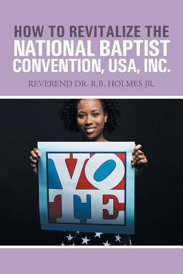 How to Revitalize the National Baptist Convention, USA, Inc.: Reverend Dr. R.B. Holmes Jr. by Holmes Ph. D., Ronald W.