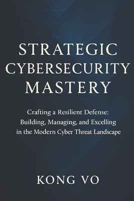 Strategic Cybersecurity Mastery: Crafting a Resilient Defense: Building, Managing, and Excelling in the Modern Cyber Threat Landscape by Vo, Kong