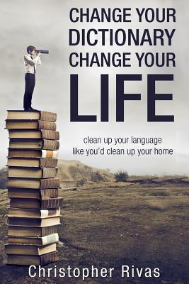 Change Your Dictionary Change Your Life: clean up your language like you'd clean up your home by Rivas, Christopher