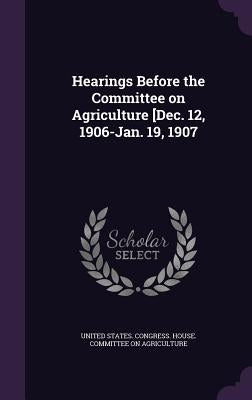 Hearings Before the Committee on Agriculture [Dec. 12, 1906-Jan. 19, 1907 by United States Congress House Committe