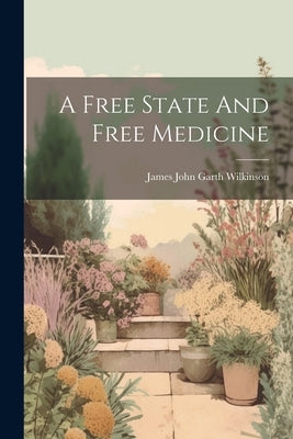 A Free State And Free Medicine by James John Garth Wilkinson