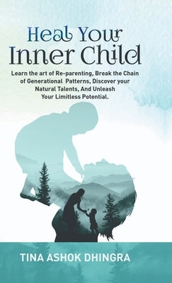 Heal Your Inner Child: Learn the art of Re-parenting, Break the Chain of Generational Patterns, Discover your Natural Talents, And Unleash Yo by Tina Ashok Dhingra