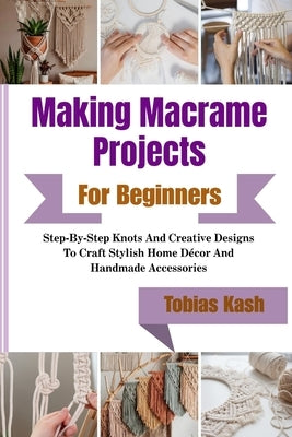 Making Macrame Projects For Beginners: Step-By-Step Knots And Creative Designs To Craft Stylish Home Décor And Handmade Accessories by Kash, Tobias