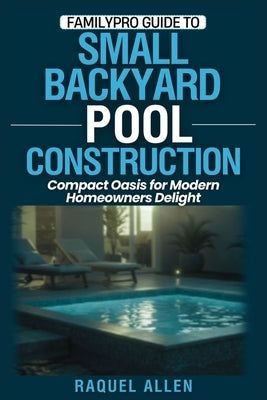 FamilyPro Guide to Small Backyard Pool Construction: Compact Oasis for Modern Homeowners Delight by Allen, Raquel