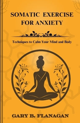 Somatic Exercise For Anxiety: Techniques to Calm Your Mind and Body by Gary B. Flanagan, Gary B.