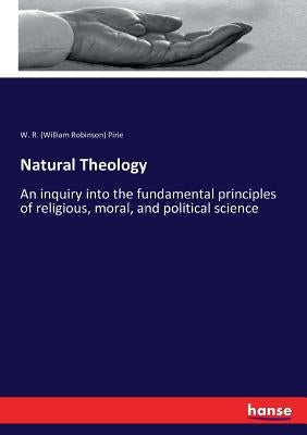 Natural Theology: An inquiry into the fundamental principles of religious, moral, and political science by Pirie, W. R. (William Robinson)
