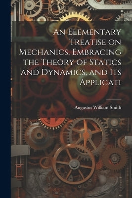 An Elementary Treatise on Mechanics, Embracing the Theory of Statics and Dynamics, and its Applicati by Smith, Augustus William