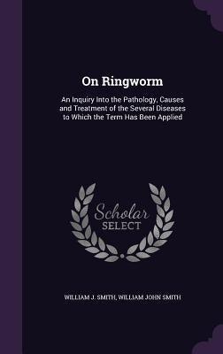 On Ringworm: An Inquiry Into the Pathology, Causes and Treatment of the Several Diseases to Which the Term Has Been Applied by Smith, William J.