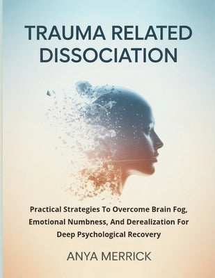 Trauma Related Dissociation: Practical Strategies To Overcome Brain Fog, Emotional Numbness, And Derealization For Deep Psychological Recovery by Merrick, Anya