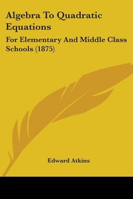 Algebra To Quadratic Equations: For Elementary And Middle Class Schools (1875) by Atkins, Edward