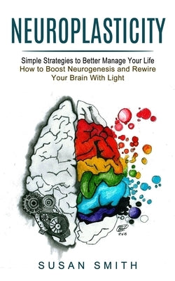 Neuroplasticity: Simple Strategies to Better Manage Your Life (How to Boost Neurogenesis and Rewire Your Brain With Light) by Smith, Susan