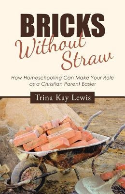 Bricks Without Straw: How Homeschooling Can Make Your Role as a Christian Parent Easier by Lewis, Trina Kay