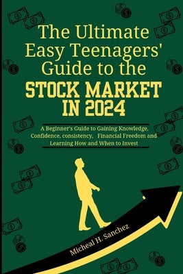 The Easy Teenagers' Ultimate Guide to the Stock Market in 2024: A Beginner's Guide to Gaining Knowledge, Confidence, consistency, Financial Freedom an by Sanchez, Micheal H.