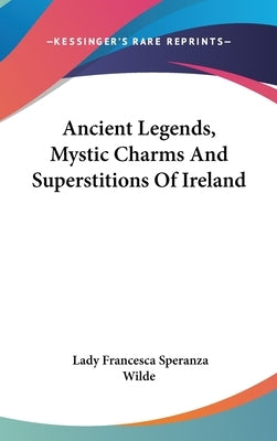 Ancient Legends, Mystic Charms And Superstitions Of Ireland by Wilde, Lady Francesca Speranza