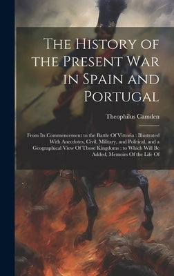 The History of the Present war in Spain and Portugal: From its Commencement to the Battle Of Vittoria: Illustrated With Anecdotes, Civil, Military, an by Camden, Theophilus