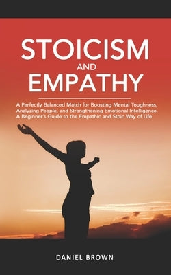 Stoicism & Empathy: A Perfectly Balanced Match for Boosting Mental Toughness, Analyzing People, and Strengthening Emotional Intelligence. by Brown, Daniel