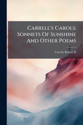 Carrell's Carols; Sonnets Of Sunshine And Other Poems by Carrell, Robert R. [From Old Catalog]