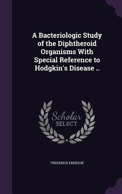 A Bacteriologic Study of the Diphtheroid Organisms With Special Reference to Hodgkin's Disease .. by Eberson, Frederick