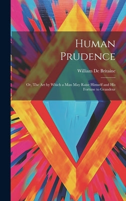 Human Prudence: Or, The art by Which a man may Raise Himself and his Fortune to Grandeur by De Britaine, William