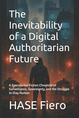 The Inevitability of a Digital Authoritarian Future: A Speculative Fiction Chronicle of Surveillance, Sovereignty, and the Struggle to Stay Human by Fiero, Hase