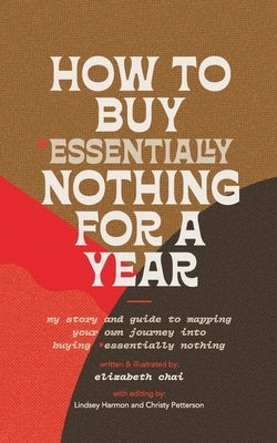 How to Buy Essentially Nothing for a Year: My Story and Guide to Mapping Your Own Journey into Buying Essentially Nothing by Chai, Elizabeth