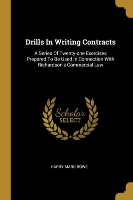 Drills In Writing Contracts: A Series Of Twenty-one Exercises Prepared To Be Used In Connection With Richardson's Commercial Law by Rowe, Harry Marc