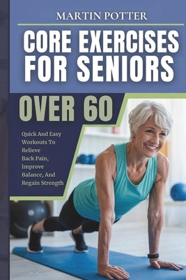 Core Exercises For Seniors Over 60: Quick And Easy Workouts To Relieve Back Pain, Improve Balance, And Regain Strength by Potter, Martin