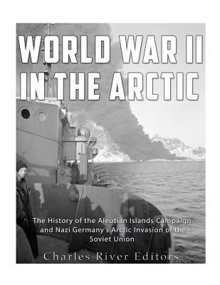 World War II in the Arctic: The History of the Aleutian Islands Campaign and Nazi Germany's Arctic Invasion of the Soviet Union by Charles River Editors