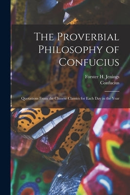 The Proverbial Philosophy of Confucius: Quotations From the Chinese Classics for Each Day in the Year by Confucius