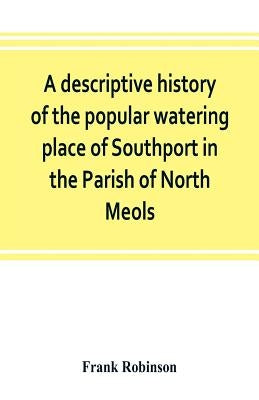 A descriptive history of the popular watering place of Southport in the Parish of North Meols, on the western coast of Lancashire by Robinson, Frank
