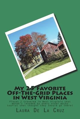 My 25 Favorite Off-The-Grid Places in West Virginia: Places I traveled in West Virginia that weren't invaded by every other wacky tourist that thought by De La Cruz, Laura