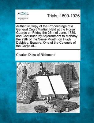 Authentic Copy of the Proceedings of a General Court Martial, Held at the Horse Guards on Friday the 26th of June, 1789. and Continued by Adjournment by Richmond, Charles Duke of