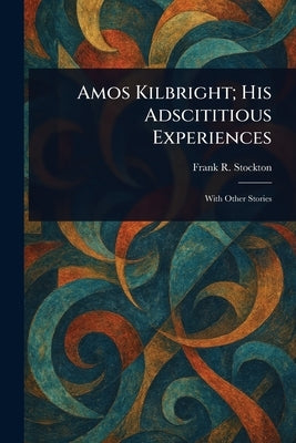 Amos Kilbright; His Adscititious Experiences by Stockton, Frank R.