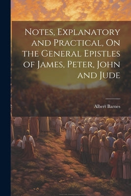 Notes, Explanatory and Practical, On the General Epistles of James, Peter, John and Jude by Barnes, Albert