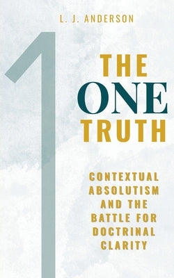 The One Truth: Contextual Absolutism and the Battle for Doctrinal Clarity by Anderson, L. J.