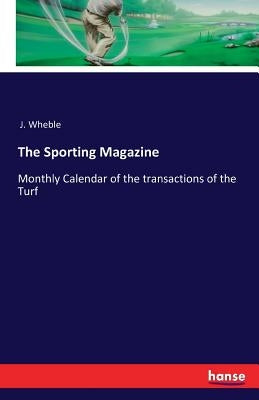 The Sporting Magazine: Monthly Calendar of the transactions of the Turf by J. Wheble