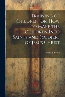 Training of Children, or, How to Make the Children Into Saints and Soldiers of Jesus Christ by Booth, William