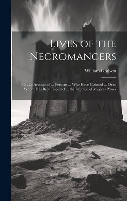 Lives of the Necromancers; Or, an Account of ... Persons ... Who Have Claimed ... Or to Whom Has Been Imputed ... the Exercise of Magical Power by Godwin, William